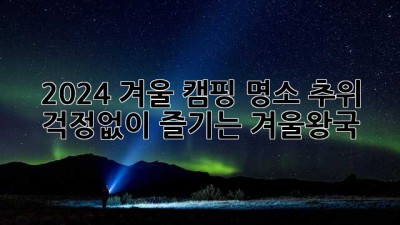 2024 겨울 캠핑 명소: 추위 걱정없이 즐기는 겨울왕국